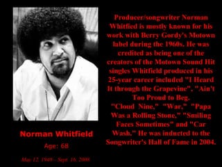 Norman Whitfield Age: 68 May 12, 1940 – Sept. 16, 2008   Producer/songwriter Norman Whitfied is mostly known for his work with Berry Gordy's Motown label during the 1960s. He was credited as being one of the creators of the Motown Sound Hit singles Whitfield produced in his 25-year career included "I Heard It through the Grapevine", "Ain't Too Proud to Beg. "Cloud  Nine,"  "War,"  "Papa Was a Rolling Stone," "Smiling Faces Sometimes" and "Car Wash." He was inducted to the Songwriter's Hall of Fame in 2004.   