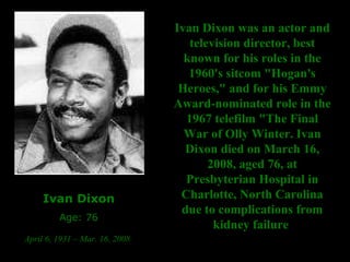 Ivan Dixon Age: 76 April 6, 1931 – Mar. 16, 2008   Ivan Dixon was an actor and television director, best known for his roles in the 1960's sitcom "Hogan's Heroes," and for his Emmy Award-nominated role in the 1967 telefilm "The Final War of Olly Winter. Ivan Dixon died on March 16, 2008, aged 76, at Presbyterian Hospital in Charlotte, North Carolina due to complications from kidney failure   