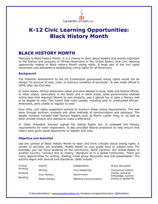 K-12 Civic Learning Opportunities:
                  Black History Month


BLACK HISTORY MONTH
February is Black History Month. It is a chance to learn about leaders and events important
to the history and progress of African-Americans in the United States. One civic learning
opportunity related to Black History Month voting rights. A large part of the civil rights
movement was dedicated to establishing voting rights for all Americans.

Background

The Fifteenth Amendment to the US Constitution guaranteed voting rights would not be
denied “on account of race, color, or previous condition of servitude”. It was made official in
1870, after the Civil War.

In some states, African-Americans voted and were elected to local, state and federal offices.
In other states, particularly in the South and in other areas, state governments enacted
voting laws that required citizens to own property, pay a special tax or pass a literacy test
to be eligible to vote. This meant that many people, including poor or uneducated African-
Americans, were unable to register to vote.

Over time, civil rights supporters worked to overturn these voting requirements. This was
done through activism, protests and other methods of communication and advocacy. The
people involved included both famous leaders such as Martin Luther King, Jr. as well as
other private citizens who wanted to make a difference.

In 1965, President Johnson signed the Voting Rights Act. It outlawed the literacy
requirements for voter registration. It also provided federal protection to help ensure that
voters were given equal opportunity to register and vote.

Objective and Activities

Use the context of Black History Month to learn and think critically about voting rights. A
variety of activities are available. Modify based on your grade level or subject area. For
example, you can focus students on the community, North Carolina, the United States or
another country. Connect this to history, literature or in a global community. There are
many opportunities for writing, reading, small group discussion and oral presentation. The
activity aligns with several core standards. Skills include:

Critical           History                        Collaboration                     Group discussion
thinking
                   Writing                        Civic leadership                  Connecting historic
Analysis                                                                            events, personal
                   Civic literacy                 Government
                                                                                    knowledge, current
Reading
                   Media literacy                 Effective communication           events or global life




           © GenerationNation | www.generationnation.org | facebook.com/generationnation | @GenNation
 