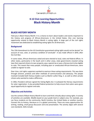   

K‐12 Civic Learning Opportunities:  

Black History Month
 
 
BLACK HISTORY MONTH  
February is Black History Month. It is a chance to learn about leaders and events important to 
the  history  and  progress  of  African‐Americans  in  the  United  States.  One  civic  learning 
opportunity  related  to  Black  History  Month  is  voting  rights.  A  large  part  of  the  civil  rights 
movement was dedicated to establishing voting rights for all Americans.  

Background  
The 15th Amendment to the US Constitution guaranteed voting rights would not be denied “on 
account of race, color, or previous  condition of servitude”. It was made official in 1870, after 
the Civil War.   
In some states, African‐Americans voted and were elected to local, state and federal offices. In 
other  states,  particularly  in  the  South  and  in  other  areas,  state  governments  enacted  voting 
laws that required citizens to own property, pay a special tax or pass a literacy test to be eligible 
to vote. This meant that many people, including poor or uneducated African‐Americans, were 
unable to register to vote.  
Over time, civil rights supporters worked to overturn these voting requirements. This was done 
through  activism,  protests  and  other  methods  of  communication  and  advocacy.  The  people 
involved included both famous leaders such as Martin Luther King, Jr. as well as other private 
citizens who wanted to make a difference.   
In 1965, President Johnson signed the Voting Rights Act. It outlawed the literacy requirements 
for voter registration. It also provided federal protection to help ensure that voters were given 
equal opportunity to register and vote.  
 

© GenerationNation | www.generationnation.org

 