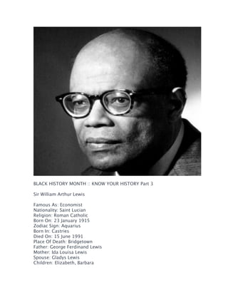  
BLACK HISTORY MONTH :: KNOW YOUR HISTORY Part 3
Sir William Arthur Lewis
Famous As: Economist
Nationality: Saint Lucian
Religion: Roman Catholic
Born On: 23 January 1915
Zodiac Sign: Aquarius
Born In: Castries
Died On: 15 June 1991
Place Of Death: Bridgetown
Father: George Ferdinand Lewis
Mother: Ida Louisa Lewis
Spouse: Gladys Lewis
Children: Elizabeth, Barbara

	
  

 