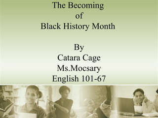 The Becoming 
of 
Black History Month 
By 
Catara Cage 
Ms.Mocsary 
English 101-67 
 