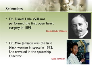 Scientists 
• Dr. Daniel Hale Williams 
performed the first open heart 
surgery in 1893. 
Daniel Hale Williams 
• Dr. Mae Jemison was the first 
black woman in space in 1992. 
She traveled in the spaceship 
Endeavor. 
Mae Jemison 
 