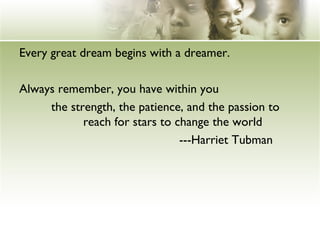 Every great dream begins with a dreamer. 
Always remember, you have within you 
the strength, the patience, and the passion to 
reach for stars to change the world 
---Harriet Tubman 
 
