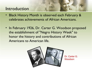 Introduction 
• Black History Month is observed each February & 
celebrates achievements of African Americans. 
• In February 1926, Dr. Carter G. Woodson proposed 
the establishment of "Negro History Week" to 
honor the history and contributions of African 
Americans to American life. 
Dr. Carter G. 
Woodson 
 