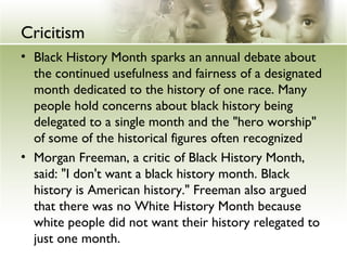 Cricitism 
• Black History Month sparks an annual debate about 
the continued usefulness and fairness of a designated 
month dedicated to the history of one race. Many 
people hold concerns about black history being 
delegated to a single month and the "hero worship" 
of some of the historical figures often recognized 
• Morgan Freeman, a critic of Black History Month, 
said: "I don't want a black history month. Black 
history is American history." Freeman also argued 
that there was no White History Month because 
white people did not want their history relegated to 
just one month. 
 