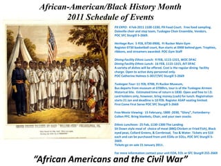 African-American/Black History Month  2011 Schedule of Events PX EXPO:  4 Feb 2011 1100-1330, PX Food Court.  Free food sampling. Daleville choir and step team, Tuskegee Choir Ensemble, Vendors.   POC SFC Sturgill 5-2669.Heritage Run:  5 FEB, 0730-0900,  Ft Rucker Main GymRegister 0730 basketball court, Run starts at 0900 behind gym. Trophies, ribbons, and streamers awarded. POC Gym StaffDining Facility Ethnic Lunch:  9 FEB, 1115-1315, WOC DFAC Dining Facility Ethnic Lunch:  16 FEB, 1115-1315, AIT DFAC A variety of dishes will be offered. Cost is the regular dining  facility charge. Open to active duty personnel only. POC Catherine Holmes 5-3017/SFC Sturgill 5-2669Tuskegee Tour: 11 FEB, 0700, Ft Rucker Museum,Bus departs from museum at 0700hrs, tour is of the Tuskegee Airmen Historical Site.  Estimated time of return is 1830. Open and free to I.D. card holders only, however, bring money (cash) for lunch. Registration starts 21 Jan and deadline is 10 FEB. Register ASAP seating limited. First Come First Serve POC SFC Sturgill 5-2669Free Movie Viewing:  15 February, 1800 -2030, “Glory”, Fortenberry-Colten PFC. Bring blankets, Chair, and your own snacksEthnic Luncheon:  25 Feb, 1130-1300 The Landing Sit Down style meal of  choice of meat (BBQ Chicken or Fried Fish), Black eyed peas, Collard Greens, & Cornbread,  Tea & Water. Tickets are $10 each and can be purchased from unit EOAs or EOLs, POC SFC Sturgill 5-2669.Tickets go on sale 21 January 2011.For more information contact your unit EOA, EOL or SFC Sturgill 255-2669 “African Americans and the Civil War” 