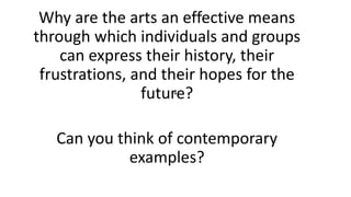 .
Why are the arts an effective means
through which individuals and groups
can express their history, their
frustrations, and their hopes for the
future?
Can you think of contemporary
examples?
 