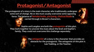 Protagonist/Antagonist
The antagonist of a story is the character that provides an
obstacle for the protagonist. The antagonist of this plot is
Lee Teabing, or the Teacher.
The protagonist of a story is the main character who traditionally undergoes
some sort of change. He or she must usually overcome some opposing
force. The balance of female/male, yin/yang, chalice/blade is
carried through in Brown’s characters.
Sophie and Langdon are both the protagonists of this plot.
They work together to uncover the clues about the Grail and Sophie’s
family. They could not overcome this challenge separately.
 