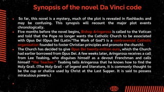 Synopsis of the novel Da Vinci code
● So far, this novel is a mystery, much of the plot is revealed in flashbacks and
may be confusing. This synopsis will recount the major plot events
chronologically.
● Five months before the novel begins, Bishop Aringarosa is called to the Vatican
and told that the Pope no longer wants the Catholic Church to be associated
with Opus Dei (Opus Dei (Latin:"The Work of God") is a controversial Catholic
organization founded to foster Christian principles and promote the church).
● The Church has decided to give Opus Dei twenty-million euro, which the Church
had earlier borrowed from Opus Dei. A few weeks later, Aringarosa receives a call
from Lee Teabing, who disguises himself as a devout Frenchman and calls
himself “the Teacher.” Teabing tells Aringarosa that he knows how to find the
Holy Grail. (The Holy Grail - of legend and literature, it is commonly thought to
be the cup or chalice used by Christ at the Last Supper. It is said to possess
miraculous powers.)
●
 