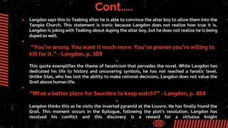 Cont…..
● Langdon says this to Teabing after he is able to convince the altar boy to allow them into the
Temple Church. This statement is ironic because Langdon does not realize how true it is.
Langdon is joking with Teabing about duping the altar boy, but he does not realize he is being
duped as well.
●
“You’re wrong. You want it much more. You’ve proven you’re willing to
kill for it.” - Langdon, p. 359
●
This quote exemplifies the theme of fanaticism that pervades the novel. While Langdon has
dedicated his life to history and uncovering symbols, he has not reached a fanatic level.
Unlike Silas, who has lost the ability to make rational decisions, Langdon does not value the
Grail above human life.
●
“What a better place for Saunière to keep watch?” - Langdon, p. 454
●
Langdon thinks this as he visits the inverted pyramid at the Louvre. He has finally found the
Grail. This moment occurs in the Epilogue, following the plot’s resolution. Langdon has
resolved his conflict and this discovery is a reward for a virtuous knight
 