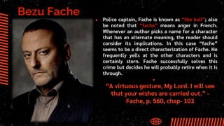 Bezu Fache
● Police captain, Fache is known as “the bull”; also
be noted that “fache” means anger in French.
Whenever an author picks a name for a character
that has an alternate meaning, the reader should
consider its implications. In this case “fache”
seems to be a direct characterization of Fache. He
frequently yells at the other characters and is
certainly stern. Fache successfully solves this
crime but decides he will probably retire when it is
through.
●
“A virtuous gesture, My Lord. I will see
that your wishes are carried out.” -
Fache, p. 560, chap- 103
 
