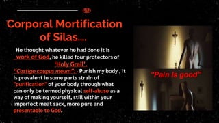 Corporal Mortification
of Silas….
He thought whatever he had done it is
work of God, he killed four protectors of
‘Holy Grail’.
“Castigo coupus meum”: - Punish my body , it
is prevalent in some parts strain of
"purification" of your body through what
can only be termed physical self-abuse as a
way of making yourself, still within your
imperfect meat sack, more pure and
presentable to God.
“Pain Is good”
 