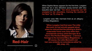 Red-Hair
When Sophie Neveu appears for the first time, Langdon
sees her as a very attractive young woman with very
beautiful dark red hair: “Her thick burgundy hair fell
unstyled to her shoulders, framing the warmth of
her face” (p. 75, chap- 9).
Langdon sees little mermaid Ariel as an allegory
of Mary Magdalene:
“When Langdon had first seen The Little
Mermaid, he had actually gasped aloud
when he noticed that the painting in Ariel’s
underwater home was none other than
seventeenth-century artist Georges de la
Tour’s The Penitent Magdalene – a famous
homage to the banished Mary Magdalene(…)
Of course, the Little Mermaid’s red
hair was certainly no coincidence either”(p.
348, chap - 61).
 