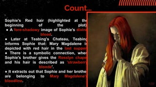 Count…
Sophie's Red hair (highlighted at the
beginning of the plot).
● A fore-shadowy image of Sophie's divine
blood.
● Later at Teabing's Chateau, Teabing
informs Sophie that: Mary Magdalene is
depicted with red hair in the last supper.
● There is a symbolic connection, when
Sophie's brother gives the Rosslyn chapel
and his hair is described as 'strawberry
blonde'.
● It extracts out that Sophie and her brother
are belonging to Mary Magdalene's
bloodline.
 