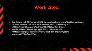 Work cited
● Dan Brown. n.d. 28 February 2021 <https://danbrown.com/#author-section>.
● Internet Archive . Ed. Lisa. 27 November 2020. 28 February 2021
<https://openlibrary.org/authors/OL39307A/Dan_Brown>.
● Morris , Edward. Book Page. April 2003. 28 February 2021
<https://bookpage.com/interviews/8526-dan-brown-mystery-
suspense#.YDsyQegzZPa>.
 