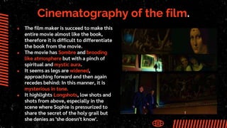 Cinematography of the film.
● The film maker is succeed to make this
entire movie almost like the book,
therefore it is difficult to differentiate
the book from the movie.
● The movie has Sombre and brooding
like atmosphere but with a pinch of
spiritual and mystic aura.
● It seems as legs are widened,
approaching forward and then again
recedes behind: In this manner, it is
mysterious in tone.
● It highlights Longshots, low shots and
shots from above, especially in the
scene where Sophie is pressurized to
share the secret of the holy grail but
she denies as 'she doesn't know'.
 