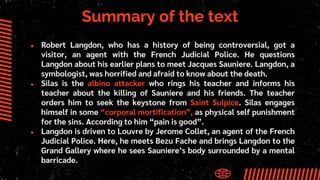 Summary of the text
● Robert Langdon, who has a history of being controversial, got a
visitor, an agent with the French Judicial Police. He questions
Langdon about his earlier plans to meet Jacques Sauniere. Langdon, a
symbologist, was horrified and afraid to know about the death.
● Silas is the albino attacker who rings his teacher and informs his
teacher about the killing of Sauniere and his friends. The teacher
orders him to seek the keystone from Saint Sulpice. Silas engages
himself in some “corporal mortification”, as physical self punishment
for the sins. According to him “pain is good”.
● Langdon is driven to Louvre by Jerome Collet, an agent of the French
Judicial Police. Here, he meets Bezu Fache and brings Langdon to the
Grand Gallery where he sees Sauniere’s body surrounded by a mental
barricade.
 
