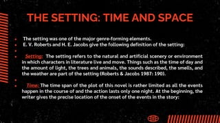 THE SETTING: TIME AND SPACE
● The setting was one of the major genre-forming elements.
● E. V. Roberts and H. E. Jacobs give the following definition of the setting:
●
● Setting: The setting refers to the natural and artificial scenery or environment
in which characters in literature live and move. Things such as the time of day and
the amount of light, the trees and animals, the sounds described, the smells, and
the weather are part of the setting (Roberts & Jacobs 1987: 190).
●
● Time: The time span of the plot of this novel is rather limited as all the events
happen in the course of and the action lasts only one night. At the beginning, the
writer gives the precise location of the onset of the events in the story:
 