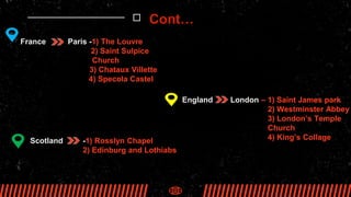 France Paris -1) The Louvre
2) Saint Sulpice
Church
3) Chataux Villette
4) Specola Castel
England London – 1) Saint James park
2) Westminster Abbey
3) London’s Temple
Church
4) King’s Collage
Scotland -1) Rosslyn Chapel
2) Edinburg and Lothiabs
Cont…
 