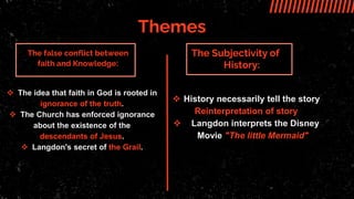 Themes
The Subjectivity of
History:
The false conflict between
faith and Knowledge:
 The idea that faith in God is rooted in
ignorance of the truth.
 The Church has enforced ignorance
about the existence of the
descendants of Jesus.
 Langdon's secret of the Grail.
 History necessarily tell the story
Reinterpretation of story
 Langdon interprets the Disney
Movie "The little Mermaid"
 