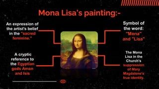 Mona Lisa's painting:-
An expression of
the artist's belief
in the "sacred
feminine."
A cryptic
reference to
the Egyptian
gods Amon
and Isis
Symbol of
the word:
"Mona"
and "Lisa"
It is painted as
The Mona
Lisa in the
Church's
suppression
of Mary
Magdalene's
true identity.
 