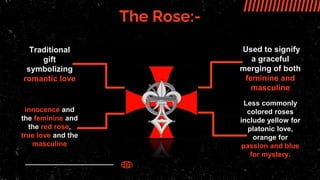 The Rose:-
Traditional
gift
symbolizing
romantic love
innocence and
the feminine and
the red rose,
true love and the
masculine
Used to signify
a graceful
merging of both
feminine and
masculine
Less commonly
colored roses
include yellow for
platonic love,
orange for
passion and blue
for mystery.
 