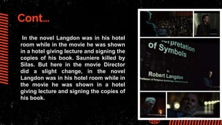 Cont…
In the novel Langdon was in his hotel
room while in the movie he was shown
in a hotel giving lecture and signing the
copies of his book. Sauniere killed by
Silas. But here in the movie Director
did a slight change, in the novel
Langdon was in his hotel room while in
the movie he was shown in a hotel
giving lecture and signing the copies of
his book.
 