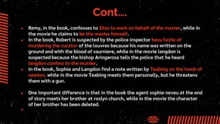 Cont….
● Remy, in the book, confesses to Silas to work on behalf of the master, while in
the movie he claims to be the master himself.
● In the book, Robert is suspected by the police inspector bezu fache of
murdering the curator of the louvres because his name was written on the
ground and with the blood of saurniere, while in the movie langdon is
suspected because the bishop Aringarosa tells the police that he heard
langdon confess to the murder.
● In the book, Sophie and Langdon find a note written by Teabing on the tomb of
newton, while in the movie Teabing meets them personally, but he threatens
them with a gun.
● One Important difference is that in the book the agent sophie neveu at the end
of story meets her brother at roslyn church, while in the movie the character
of her brother has been deleted.
●
 
