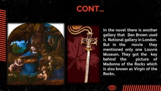 CONT…
● In the novel there is another
gallery that Dan Brown used
is National gallery in London.
But in the movie they
mentioned only one Louvre
Museum. They got the key
behind the picture of
Madonna of the Rocks which
is also known as Virgin of the
Rocks.
 
