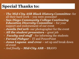 The Mid-City ASB Black History Committee-  for all their hard work – you were awesome! San Diego Community College Continuing Education Diversity Committee  – for your support and endorsement of our event Jamila DeCarli-  our photographer for the event All the student presenters  – great job Faculty and staff  - for informing the students Farzad Pishyar  -  IT and PowerPoint Jesus Laguna  and crew  – set up and break down of event And finally –  Mid-City ASB  – BRAVO Special Thanks to: 