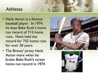 • Hank Aaron is a famous
baseball player. In 1974,
he beat Babe Ruth’s home
run record of 715 home
runs. Hank held the
record for 755 home runs
for over 30 years.
• The Braves' jersey Hank
Aaron wore when he
broke Babe Ruth's career
home run record in 1974
Athletes
 