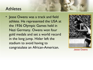 Athletes
• Jesse Owens was a track and field
athlete. He represented the USA at
the 1936 Olympic Games held in
Nazi Germany. Owens won four
gold medals and set a world record
in the long jump. Hitler left the
stadium to avoid having to
congratulate an African-American. Jesse Owens
 