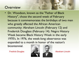 Overview
• Dr. Woodson, known as the "Father of Black
History", chose the second week of February
because it commemorates the birthdays of two men
who greatly affected the African American
community: Abraham Lincoln (February 12) and
Frederick Douglass (February 14). Negro History
Week became Black History Week in the early
1970's. In 1976, the week-long observance was
expanded to a month in honor of the nation's
bicentennial.
Abraham LincolnFredrick Douglas
 