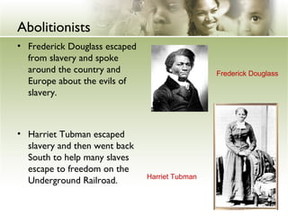 Abolitionists
• Frederick Douglass escaped
from slavery and spoke
around the country and
Europe about the evils of
slavery.
• Harriet Tubman escaped
slavery and then went back
South to help many slaves
escape to freedom on the
Underground Railroad. Harriet Tubman
Frederick Douglass
 