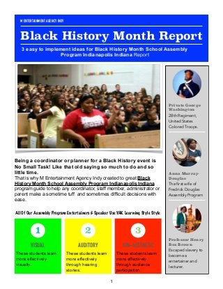 Being a coordinator or planner for a Black History event is
No Small Task! Like that old saying so much to do and so
little time.
That is why M Entertainment Agency Indy created to great Black
History Month School Assembly Program Indianapolis Indiana
program guide to help any coordinator, staff member, administrator or
parent make a sometime tuff and sometimes difficult decisions with
ease. 
1
Private George
Washington
28th Regiment,
United States
Colored Troops.
Anna Murray-
Douglas
The ﬁrst wife of
Fredrick Douglas
Assembly Program
Professor Henry
Box Brown
Escaped slavery to
become a
entertainer and
lecturer.
VISUAL
These students learn
more effectively
visually.
1
AUDITORY
These students learn
more effectively
through hearing
stories.
2
KIN-AESTHETIC
These students learn
more effectively
through audience
participation.
3
M ENTERTAINMENT AGENCY INDY
Black History Month Report
3 easy to implement ideas for Black History Month School Assembly
Program Indianapolis Indiana Report
All Of Our Assembly Program Entertainers & Speaker Use VAK Learning Style Style
 