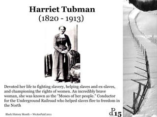 Harriet Tubman (1820 - 1913)  Black History Month – WeArePaid 2011 Devoted her life to fighting slavery, helping slaves and ex-slaves,  and championing the rights of women. An incredibly brave woman, she was known as the "Moses of her people." Conductor for the Underground Railroad who helped slaves flee to freedom in the North  15 