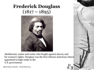 Frederick Douglass  (1817 – 1895)  Black History Month – WeArePaid 2011 Abolitionist, orator and writer who fought against slavery and  for women's rights. Douglass was the first African-American citizen  appointed to high ranks in the  U.S. government.  3 