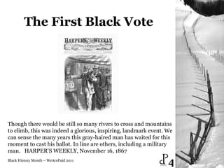 The First Black Vote Black History Month – WeArePaid 2011 Though there would be still so many rivers to cross and mountains to climb, this was indeed a glorious, inspiring, landmark event. We can sense the many years this gray-haired man has waited for this moment to cast his ballot. In line are others, including a military man.   HARPER'S WEEKLY, November 16, 1867  4 