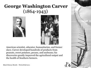 George Washington   Carver (1864-1943)  Black History Month – WeArePaid 2011 American scientist, educator, humanitarian, and former slave. Carver developed hundreds of products from peanuts, sweet potatoes, pecans, and soybeans; his discoveries greatly improved the agricultural output and the health of Southern farmers.  6 
