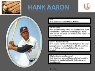 Born
Hank Aaron was born in Mobile, Alabama.


Life and Family
Hank loved his family, but he also loved baseball. Hank
wanted to be a professional baseball player. Hanks
mom put him in baseball and he never quite because he
loved what he did.


Famous Accomplishments
Hank became a professional baseball player. He never
gave up because he loved what he did. His coach was
one of the best and he taught Hank how to play
baseball.


Why Hank Aaron was Successful?
Hank Aaron was successful because he had baseball in
his heart . He loved what he did. And really cared
about baseball.



By: Tim
 