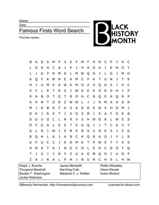 ©Beverly Hernandez, http://homeschooljourneys.com Licensed to About.com
Name:
Date:
Famous Firsts Word Search
Find the names.
Ralph J. Bunche James Meredith Phillis Wheatley
Thurgood Marshall Nat King Cole Hiram Revels
Booker T. Washington Madame C .J. Walker Guion Bluford
Jackie Robinson
B A D S M P V E F M F H R C P Y R C
L O R H C A I P I H A D K I E N D Y
L J O P R M D L M W Q G J L G J M H
A Q F K W N E A M E P K T U N J T R
H I U M E A W K M O Z A Q O S I H C
S F L R T R X J W E E K S R D H I P
R A B O T G T B O H C N Q E A Q R P
A H N T O R Z W W L I J R M A U A R
M J O B R F H S A B B E W X H D M J
D K I R E T I X O S M I E A F R R B
O G U O C L N R V S H W D R L W E S
O F G A L E E T E G Q I J T C K V Y
G L R I W I E M K B A U N K S J E G
R Q H L K J A B C K Q B A G J Y L R
U P U C C J K D M K T P W E T Y S S
H N A T K I N G C O L E O C G O T Q
T J S I Y D F Z U K G M Q D I U N P
Z A I R A L P H J B U N C H E L H W
 