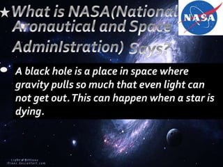 A black hole is a place in space where
gravity pulls so much that even light can
not get out.This can happen when a star is
dying.
 
