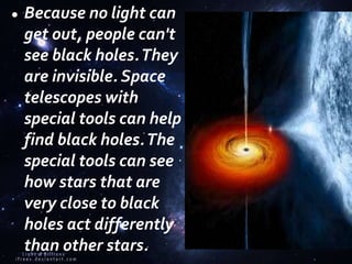Because no light can
get out, people can't
see black holes.They
are invisible. Space
telescopes with
special tools can help
find black holes.The
special tools can see
how stars that are
very close to black
holes act differently
than other stars.
 
