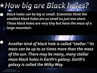 Black holes can be big or small. Scientists think the
smallest black holes are as small as just one atom.
These black holes are very tiny but have the mass of a
large mountain.
Another kind of black hole is called "stellar." Its
mass can be up to 20 times more than the mass
of the sun.There may be many, many stellar
mass black holes in Earth's galaxy. Earth's
galaxy is called the MilkyWay.
 