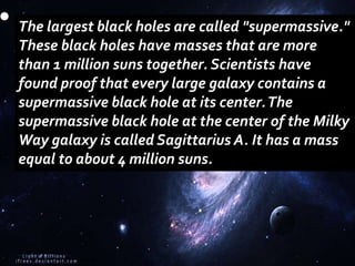 The largest black holes are called "supermassive."
These black holes have masses that are more
than 1 million suns together. Scientists have
found proof that every large galaxy contains a
supermassive black hole at its center.The
supermassive black hole at the center of the Milky
Way galaxy is called Sagittarius A. It has a mass
equal to about 4 million suns.
 
