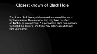 Closest known of Black Hole
The closest black holes yet discovered are several thousand
light-years away. They are so far that they have no effect
on Earth or its environment. A supermassive black hole appears
to inhabit the center of the Milky Way galaxy, about 27,000
light-years away.
 