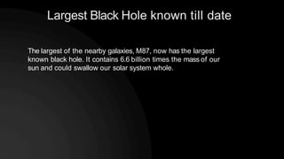 Largest Black Hole known till date
The largest of the nearby galaxies, M87, now has the largest
known black hole. It contains 6.6 billion times the mass of our
sun and could swallow our solar system whole.
 