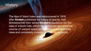 History
The idea of black holes was rediscovered in 1916,
after Einsteinpublished his theory of gravity. Karl
Schwarzschild then solved Einstein'sequations for the
case of a black hole, which he envisioned as a spherical
volume of warped space surrounding a concentrated
mass and completely invisible to the outside world.
 