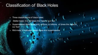 Classification of Black Holes
 Three classifications of black holes:
 Stellar-mass: 3 to 20 times the mass of our Sun
 Supermassive: Black holes with millions to billions of times the massof
our Sun
 Mid-mass: In between stellar-mass and supermassive
 